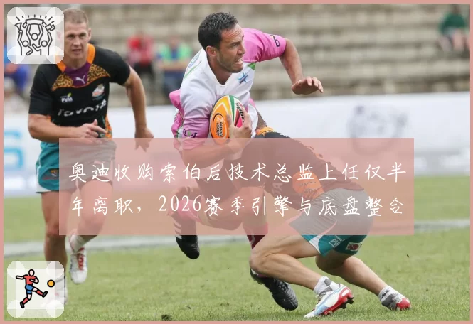 奥迪收购索伯后技术总监上任仅半年离职,2026赛季引擎与底盘整合进程面临归零?