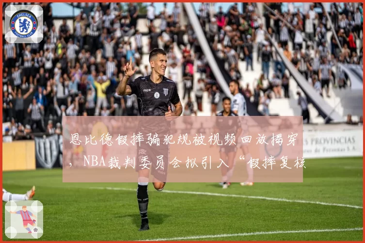 恩比德假摔骗犯规被视频回放揭穿，NBA裁判委员会拟引入“假摔复核”机制