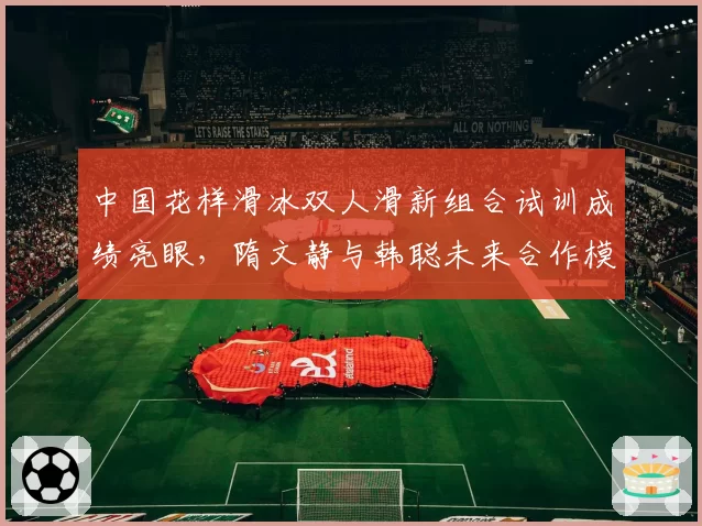 中国花样滑冰双人滑新组合试训成绩亮眼，隋文静与韩聪未来合作模式存变数