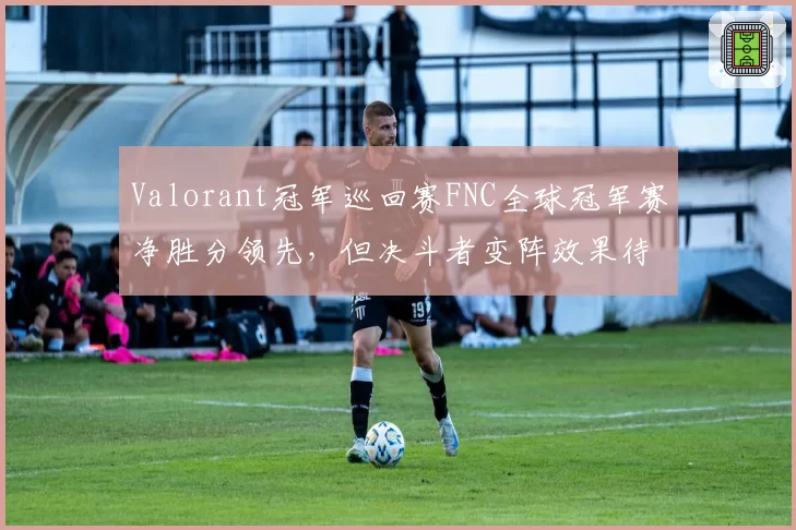 Valorant冠军巡回赛FNC全球冠军赛净胜分领先，但决斗者变阵效果待验证