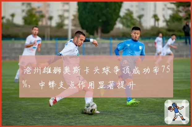 沧州雄狮奥斯卡头球争顶成功率75%，中锋支点作用显著提升