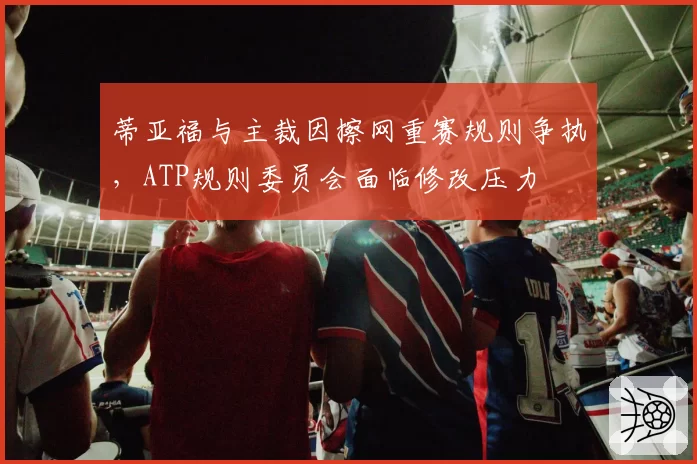 蒂亚福与主裁因擦网重赛规则争执，ATP规则委员会面临修改压力