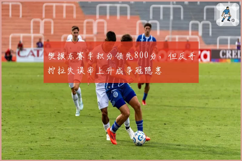 樊振东赛季积分领先800分,但反手拧拉失误率上升成争冠隐患