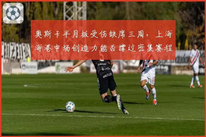 奥斯卡半月板受伤缺席三周，上海海港中场创造力能否撑过密集赛程？