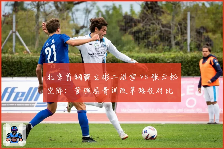 北京首钢解立彬二进宫 vs 张云松空降：管理层青训改革路径对比