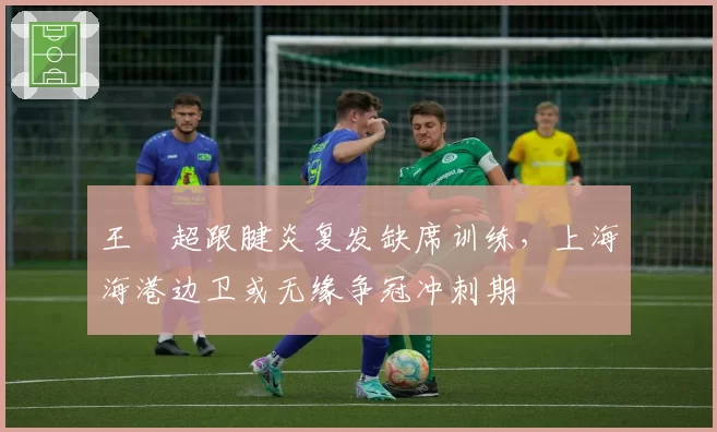 王燊超跟腱炎复发缺席训练，上海海港边卫或无缘争冠冲刺期