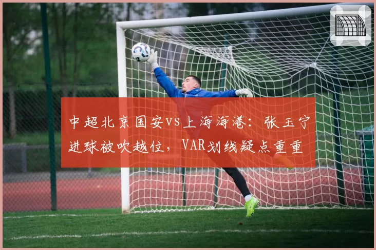 中超北京国安vs上海海港：张玉宁进球被吹越位，VAR划线疑点重重