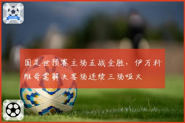国足世预赛主场五战全胜，伊万科维奇需解决客场连续三场哑火