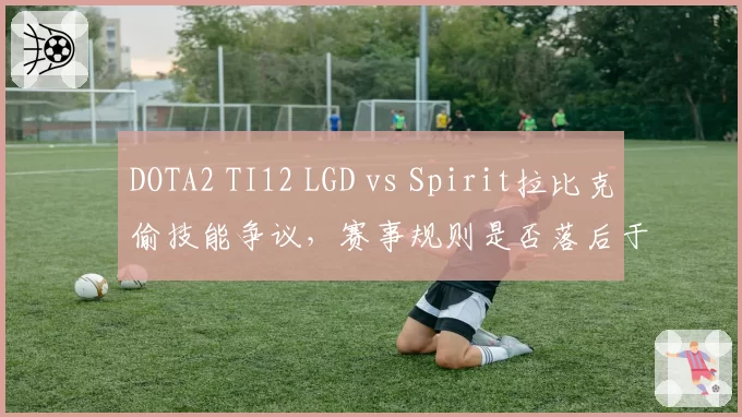 DOTA2 TI12 LGD vs Spirit拉比克偷技能争议，赛事规则是否落后于版本？