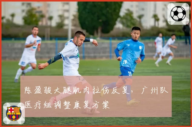 陈盈骏大腿肌肉拉伤反复，广州队医疗组调整康复方案