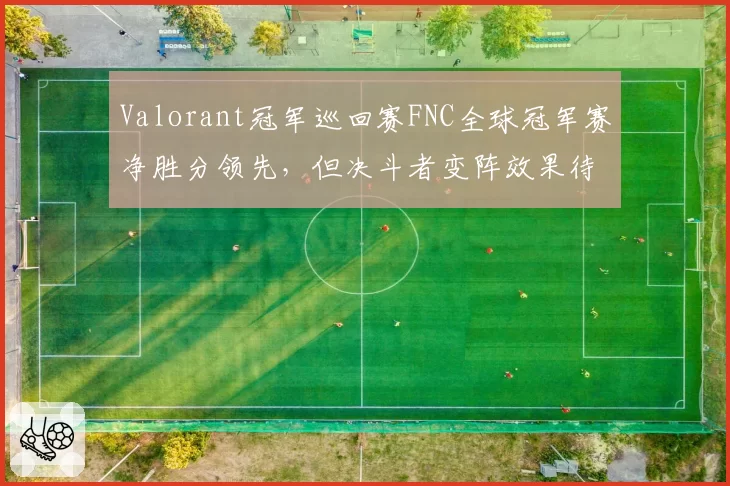 Valorant冠军巡回赛FNC全球冠军赛净胜分领先，但决斗者变阵效果待验证