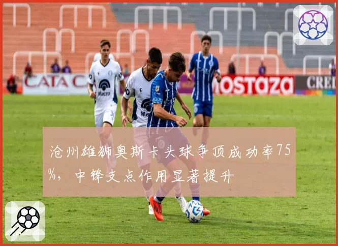 沧州雄狮奥斯卡头球争顶成功率75%，中锋支点作用显著提升