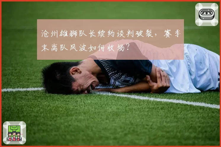 沧州雄狮队长续约谈判破裂，赛季末离队风波如何收场？