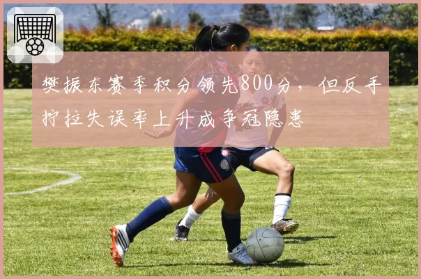 樊振东赛季积分领先800分，但反手拧拉失误率上升成争冠隐患