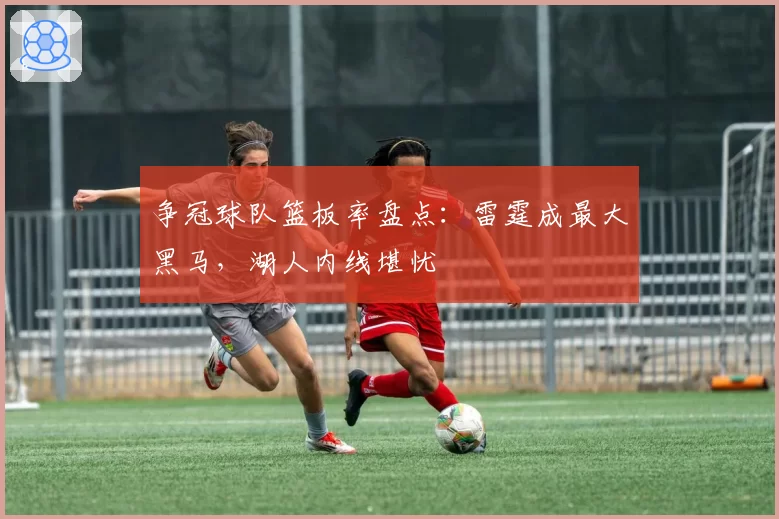 争冠球队篮板率盘点：雷霆成最大黑马，湖人内线堪忧