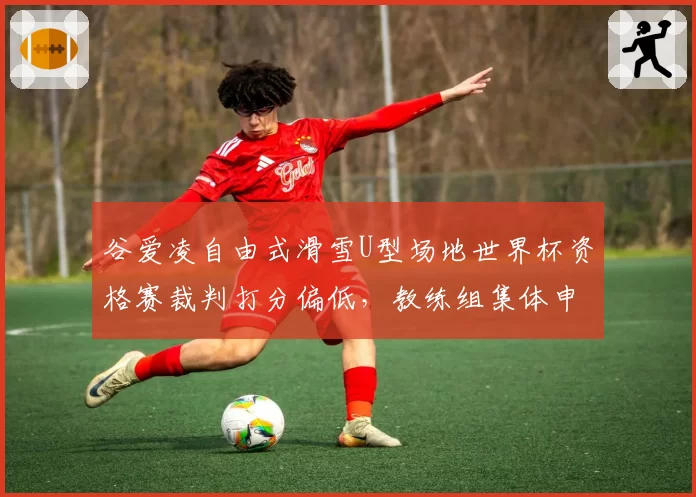 谷爱凌自由式滑雪U型场地世界杯资格赛裁判打分偏低，教练组集体申诉