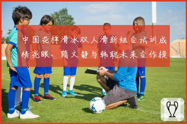 中国花样滑冰双人滑新组合试训成绩亮眼，隋文静与韩聪未来合作模式存变数