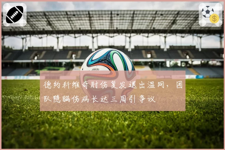 德约科维奇肘伤复发退出温网，团队隐瞒伤病长达三周引争议
