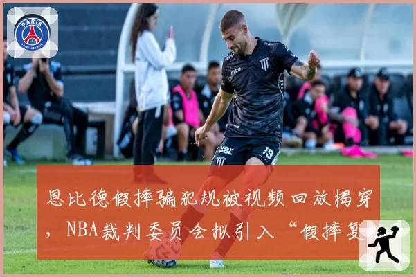 恩比德假摔骗犯规被视频回放揭穿，NBA裁判委员会拟引入“假摔复核”机制