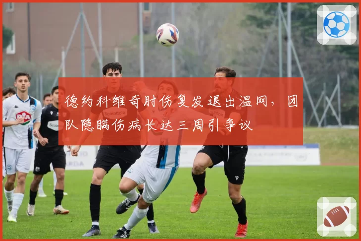 德约科维奇肘伤复发退出温网，团队隐瞒伤病长达三周引争议