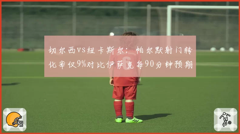切尔西vs纽卡斯尔：帕尔默射门转化率仅9%对比伊萨克每90分钟预期进球0.78，终结效率对比