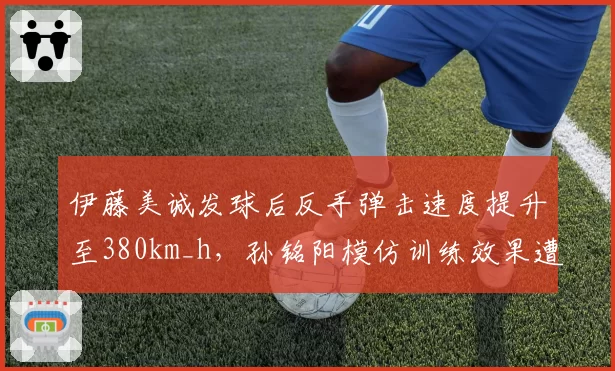 伊藤美诚发球后反手弹击速度提升至380km_h，孙铭阳模仿训练效果遭教练组批评
