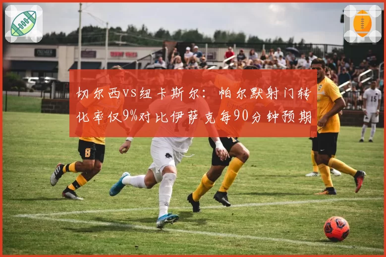 切尔西vs纽卡斯尔:帕尔默射门转化率仅9%对比伊萨克每90分钟预期进球0.78,终结效率对比
