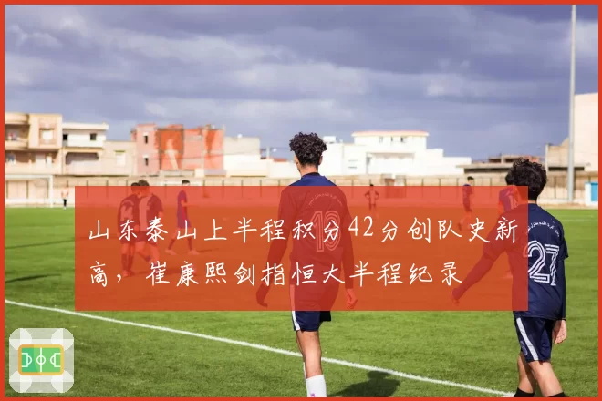 山东泰山上半程积分42分创队史新高，崔康熙剑指恒大半程纪录