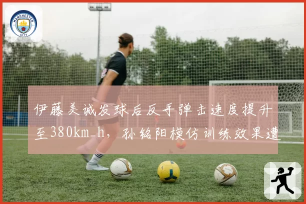 伊藤美诚发球后反手弹击速度提升至380km_h,孙铭阳模仿训练效果遭教练组批评