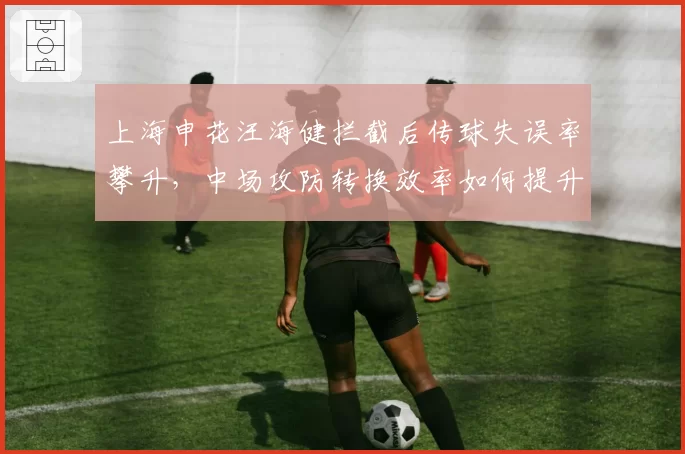 上海申花汪海健拦截后传球失误率攀升，中场攻防转换效率如何提升？