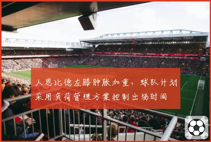 人恩比德左膝肿胀加重，球队计划采用负荷管理方案控制出场时间