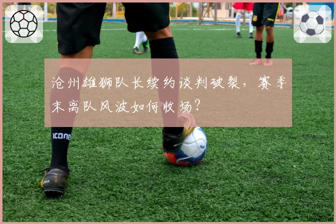 沧州雄狮队长续约谈判破裂，赛季末离队风波如何收场？