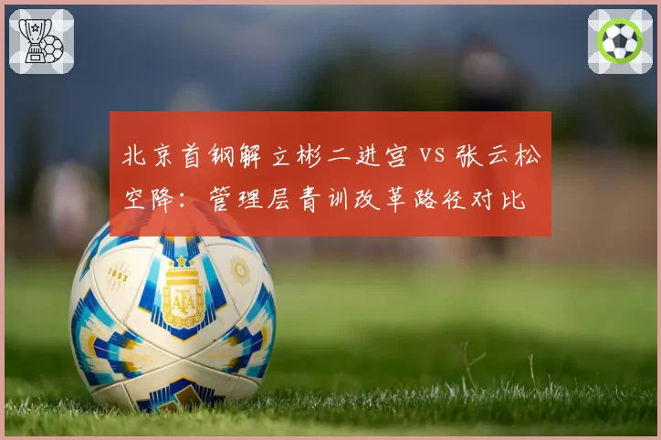 北京首钢解立彬二进宫 vs 张云松空降：管理层青训改革路径对比