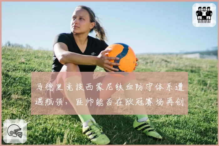 马德里竞技西蒙尼铁血防守体系遭遇瓶颈，匪帅能否在欧冠赛场再创奇迹？