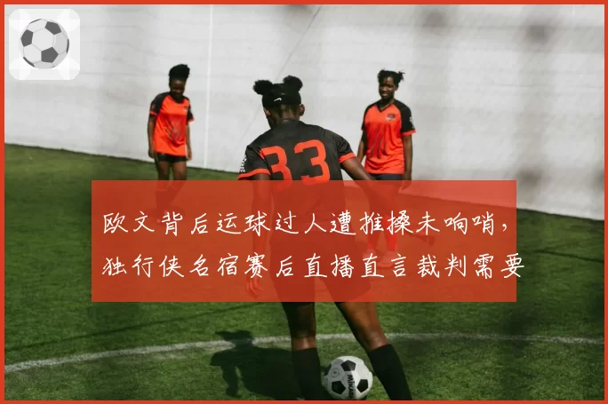 欧文背后运球过人遭推搡未响哨，独行侠名宿赛后直播直言裁判需要配眼镜